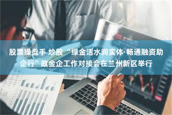 股票操盘手 炒股 “绿金活水润实体·畅通融资助企行”政金企工作对接会在兰州新区举行