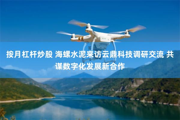 按月杠杆炒股 海螺水泥来访云鼎科技调研交流 共谋数字化发展新合作