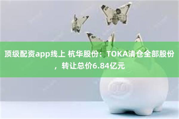 顶级配资app线上 杭华股份：TOKA清仓全部股份，转让总价6.84亿元