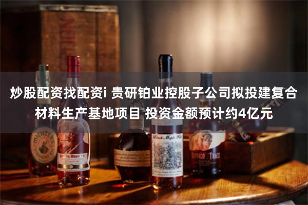 炒股配资找配资i 贵研铂业控股子公司拟投建复合材料生产基地项目 投资金额预计约4亿元