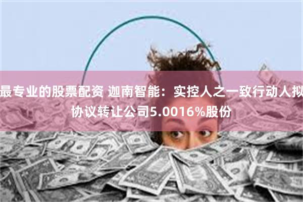 最专业的股票配资 迦南智能：实控人之一致行动人拟协议转让公司5.0016%股份