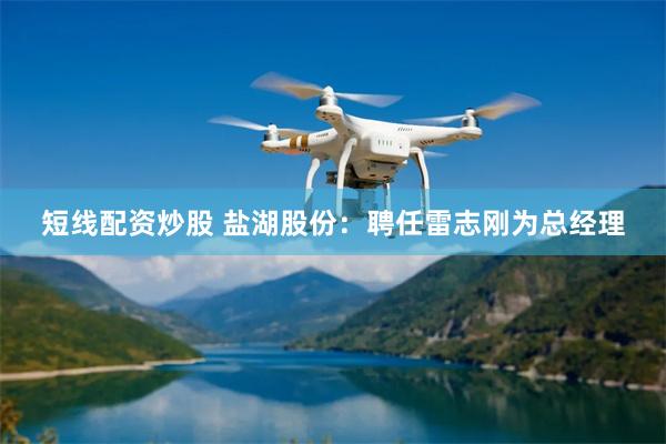 短线配资炒股 盐湖股份：聘任雷志刚为总经理