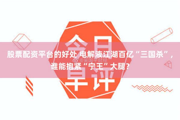 股票配资平台的好处 电解液江湖百亿“三国杀”，谁能抱紧“宁王”大腿？