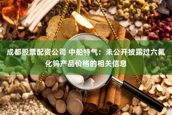 成都股票配资公司 中船特气：未公开披露过六氟化钨产品价格的相关信息