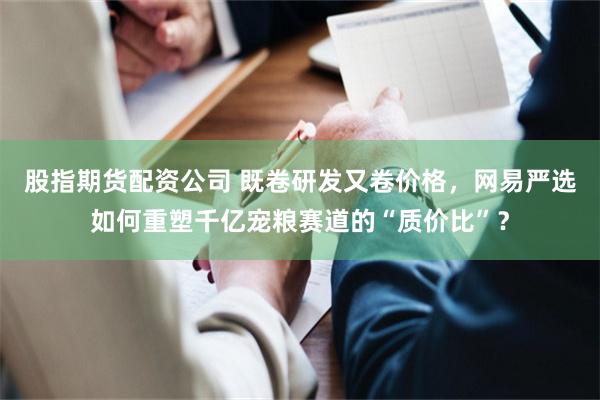 股指期货配资公司 既卷研发又卷价格，网易严选如何重塑千亿宠粮赛道的“质价比”？