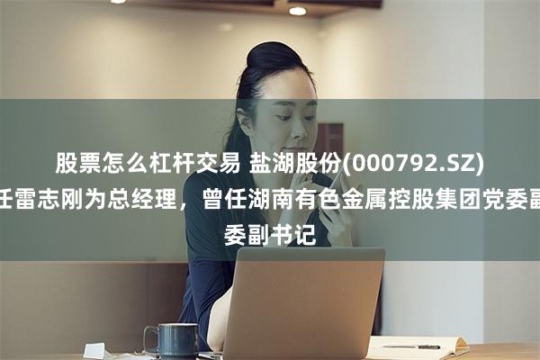 股票怎么杠杆交易 盐湖股份(000792.SZ)：聘任雷志刚为总经理，曾任湖南有色金属控股集团党委副书记
