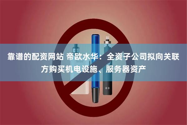 靠谱的配资网站 帝欧水华：全资子公司拟向关联方购买机电设施、服务器资产