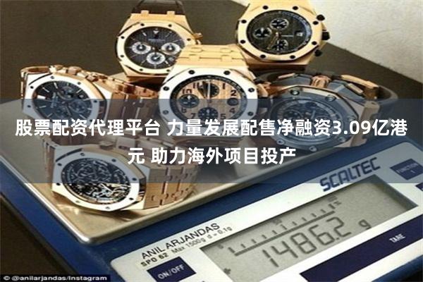 股票配资代理平台 力量发展配售净融资3.09亿港元 助力海外项目投产