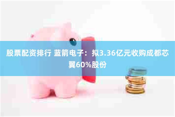 股票配资排行 蓝箭电子:拟3.36亿元收购成都芯翼60%股份