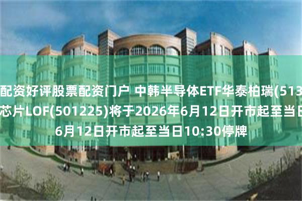 配资好评股票配资门户 中韩半导体ETF华泰柏瑞(513310)、全球芯片LOF(501225)将于2026年6月12日开市起至当日10:30停牌