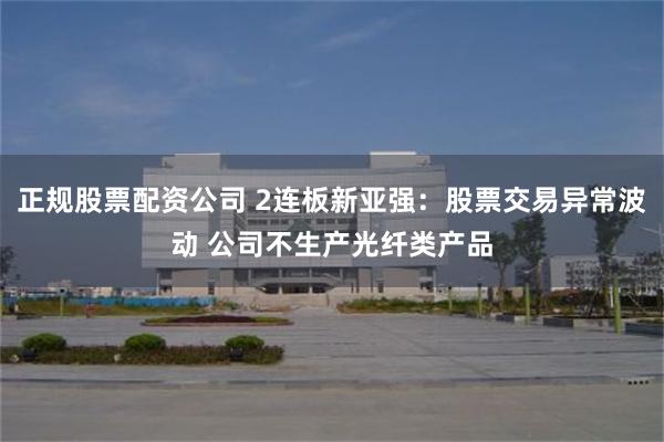 正规股票配资公司 2连板新亚强：股票交易异常波动 公司不生产光纤类产品