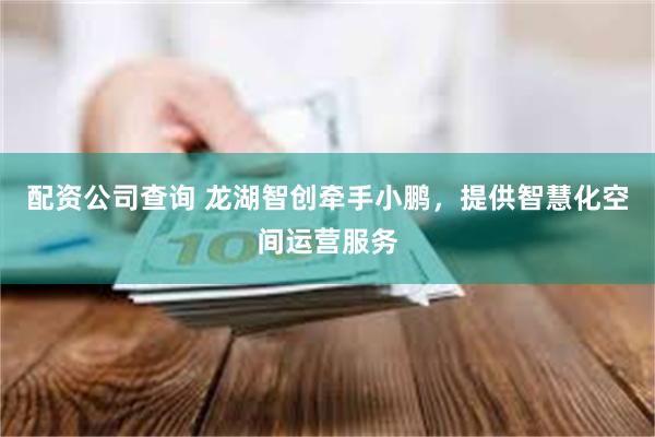 配资公司查询 龙湖智创牵手小鹏，提供智慧化空间运营服务
