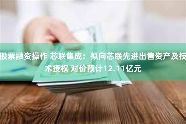 股票融资操作 芯联集成：拟向芯联先进出售资产及技术授权 对价预计12.11亿元