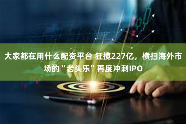 大家都在用什么配资平台 狂揽227亿，横扫海外市场的“老头乐”再度冲刺IPO