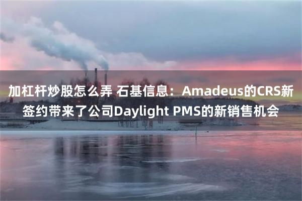 加杠杆炒股怎么弄 石基信息：Amadeus的CRS新签约带来了公司Daylight PMS的新销售机会