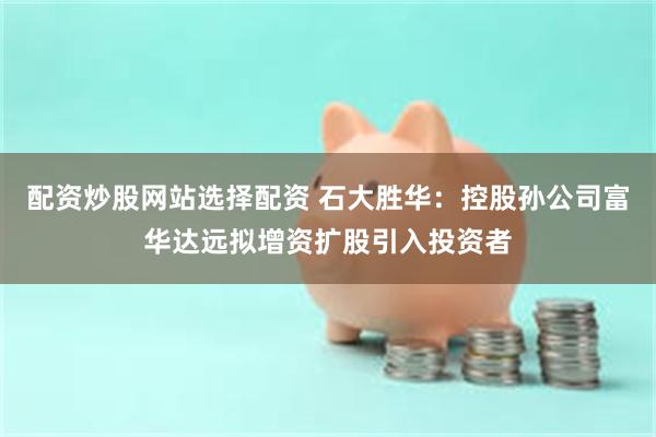 配资炒股网站选择配资 石大胜华：控股孙公司富华达远拟增资扩股引入投资者
