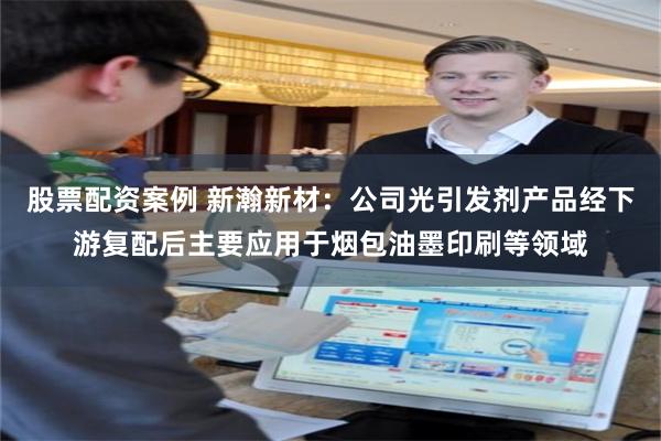 股票配资案例 新瀚新材：公司光引发剂产品经下游复配后主要应用于烟包油墨印刷等领域