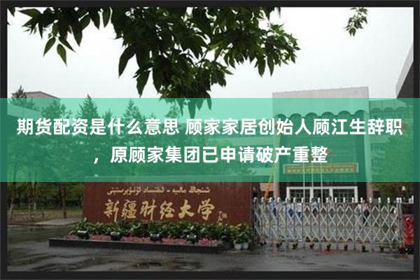 期货配资是什么意思 顾家家居创始人顾江生辞职，原顾家集团已申请破产重整