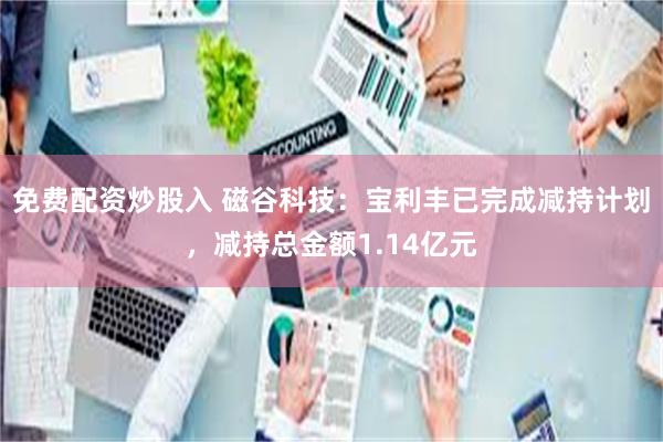 免费配资炒股入 磁谷科技：宝利丰已完成减持计划，减持总金额1.14亿元