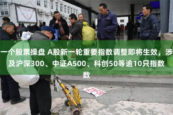 一个股票操盘 A股新一轮重要指数调整即将生效，涉及沪深300、中证A500、科创50等逾10只指数