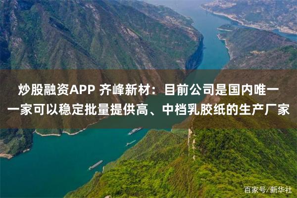 炒股融资APP 齐峰新材：目前公司是国内唯一一家可以稳定批量提供高、中档乳胶纸的生产厂家