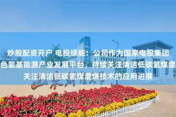 炒股配资开户 电投绿能：公司作为国家电投集团面向全球发展的绿色氢基能源产业发展平台，持续关注清洁低碳氢煤混烧技术的应用进展