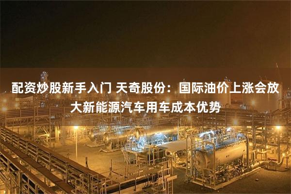 配资炒股新手入门 天奇股份：国际油价上涨会放大新能源汽车用车成本优势