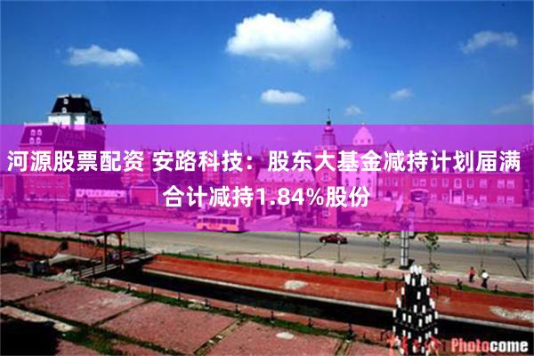 河源股票配资 安路科技：股东大基金减持计划届满 合计减持1.84%股份