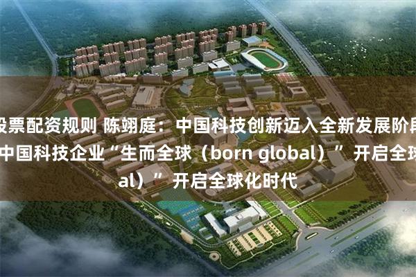 股票配资规则 陈翊庭：中国科技创新迈入全新发展阶段 一大批中国科技企业“生而全球（born global）” 开启全球化时代