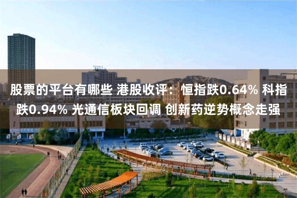 股票的平台有哪些 港股收评：恒指跌0.64% 科指跌0.94% 光通信板块回调 创新药逆势概念走强