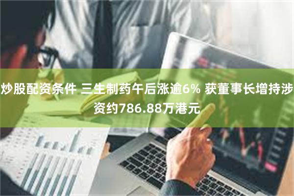 炒股配资条件 三生制药午后涨逾6% 获董事长增持涉资约786.88万港元