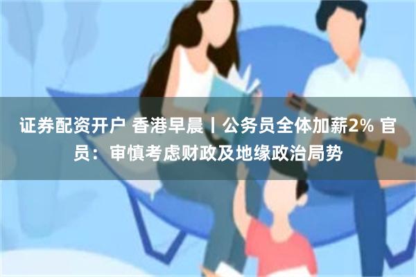 证券配资开户 香港早晨丨公务员全体加薪2% 官员：审慎考虑财政及地缘政治局势