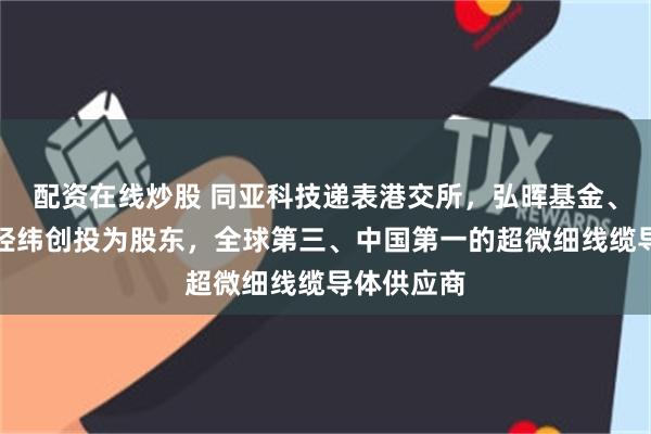 配资在线炒股 同亚科技递表港交所，弘晖基金、普洛斯、经纬创投为股东，全球第三、中国第一的超微细线缆导体供应商