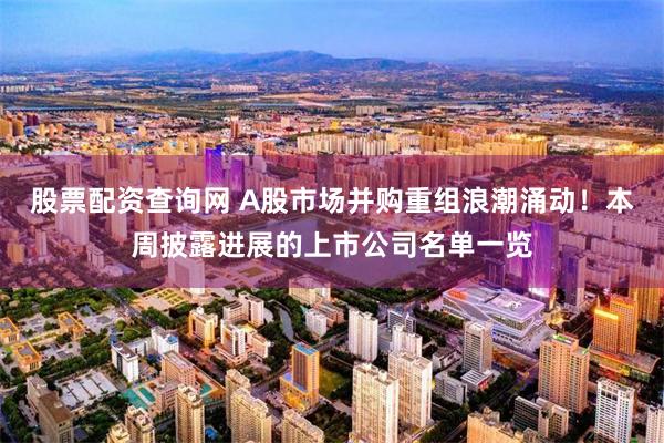 股票配资查询网 A股市场并购重组浪潮涌动！本周披露进展的上市公司名单一览