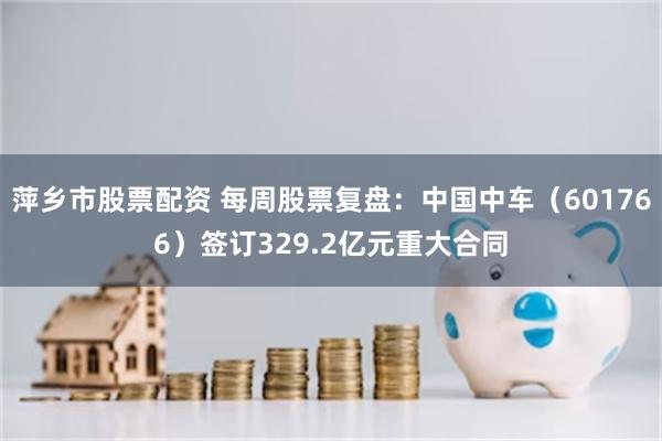 萍乡市股票配资 每周股票复盘:中国中车(601766)签订329.2亿元重大合同