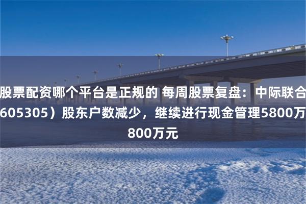 股票配资哪个平台是正规的 每周股票复盘：中际联合（605305）股东户数减少，继续进行现金管理5800万元
