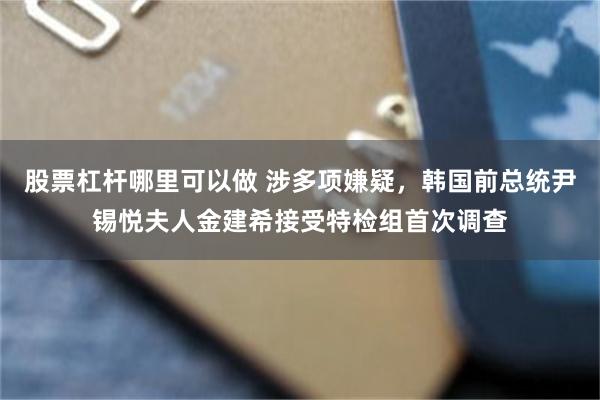 股票杠杆哪里可以做 涉多项嫌疑，韩国前总统尹锡悦夫人金建希接受特检组首次调查