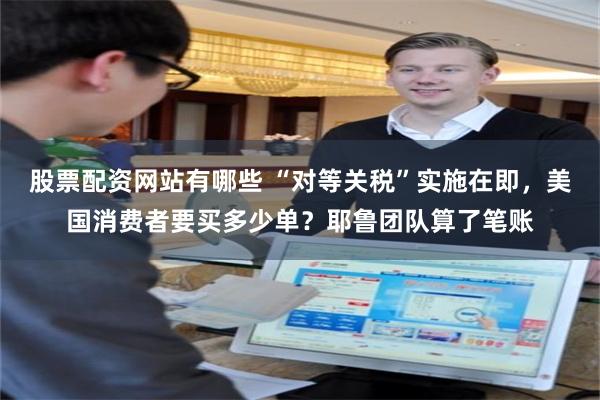 股票配资网站有哪些 “对等关税”实施在即，美国消费者要买多少单？耶鲁团队算了笔账
