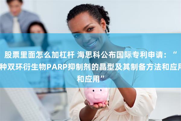 股票里面怎么加杠杆 海思科公布国际专利申请：“一种双环衍生物PARP抑制剂的晶型及其制备方法和应用”