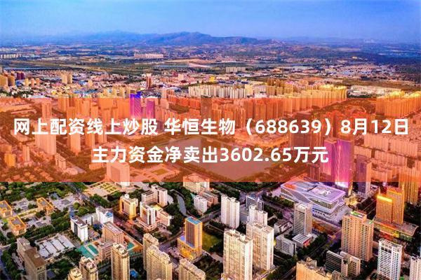 网上配资线上炒股 华恒生物(688639)8月12日主力资金净卖出3602.65万元