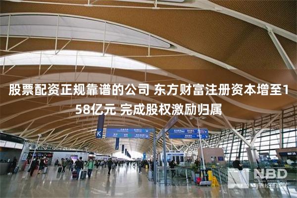 股票配资正规靠谱的公司 东方财富注册资本增至158亿元 完成股权激励归属