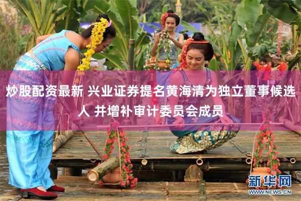 炒股配资最新 兴业证券提名黄海清为独立董事候选人 并增补审计委员会成员