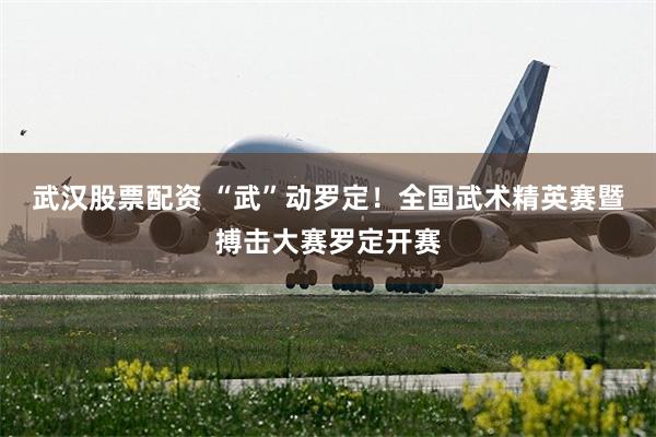 武汉股票配资 “武”动罗定！全国武术精英赛暨搏击大赛罗定开赛