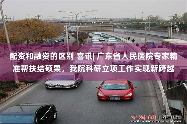 配资和融资的区别 喜讯| 广东省人民医院专家精准帮扶结硕果，我院科研立项工作实现新跨越