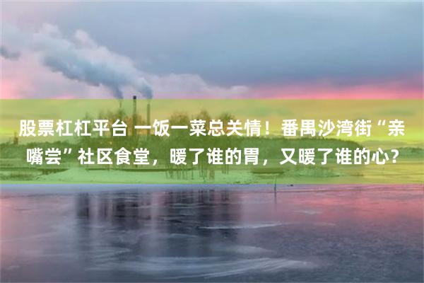 股票杠杠平台 一饭一菜总关情！番禺沙湾街“亲嘴尝”社区食堂，暖了谁的胃，又暖了谁的心？