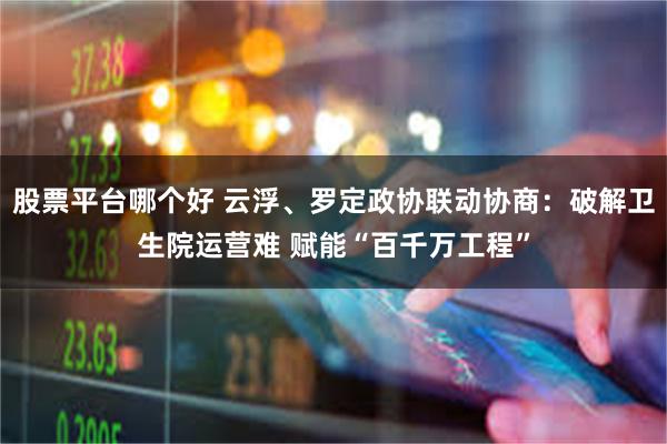 股票平台哪个好 云浮、罗定政协联动协商：破解卫生院运营难 赋能“百千万工程”