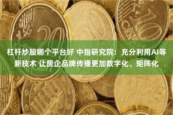 杠杆炒股哪个平台好 中指研究院：充分利用AI等新技术 让房企品牌传播更加数字化、矩阵化