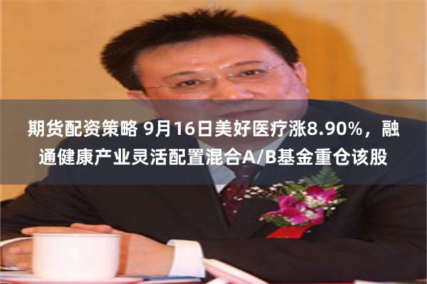 期货配资策略 9月16日美好医疗涨8.90%，融通健康产业灵活配置混合A/B基金重仓该股