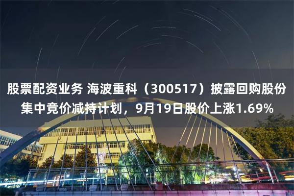 股票配资业务 海波重科（300517）披露回购股份集中竞价减持计划，9月19日股价上涨1.69%