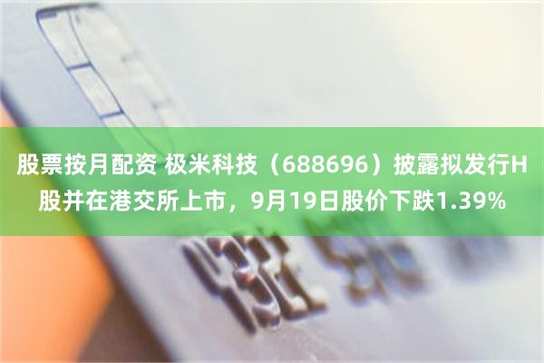 股票按月配资 极米科技（688696）披露拟发行H股并在港交所上市，9月19日股价下跌1.39%